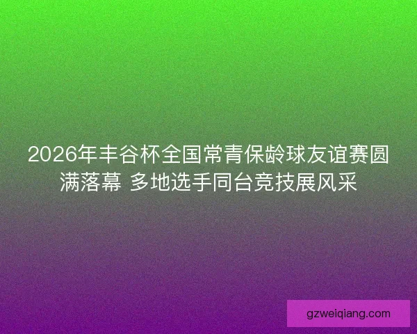 2026年丰谷杯全国常青保龄球友谊赛圆满落幕 多地选手同台竞技展风采