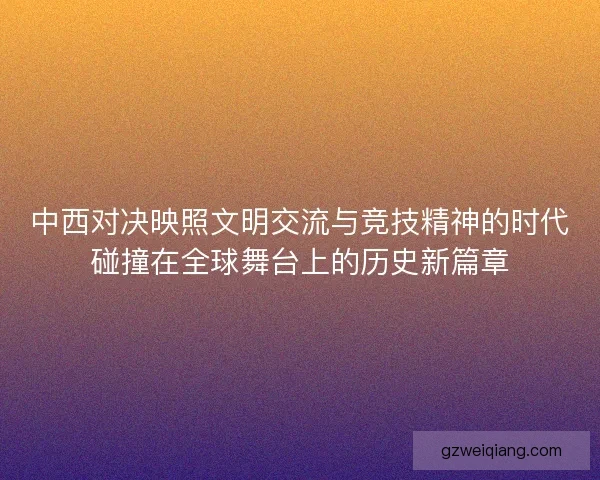 中西对决映照文明交流与竞技精神的时代碰撞在全球舞台上的历史新篇章