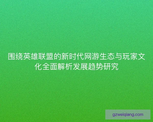 围绕英雄联盟的新时代网游生态与玩家文化全面解析发展趋势研究