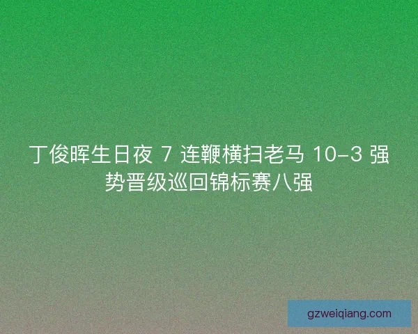 丁俊晖生日夜 7 连鞭横扫老马 10-3 强势晋级巡回锦标赛八强