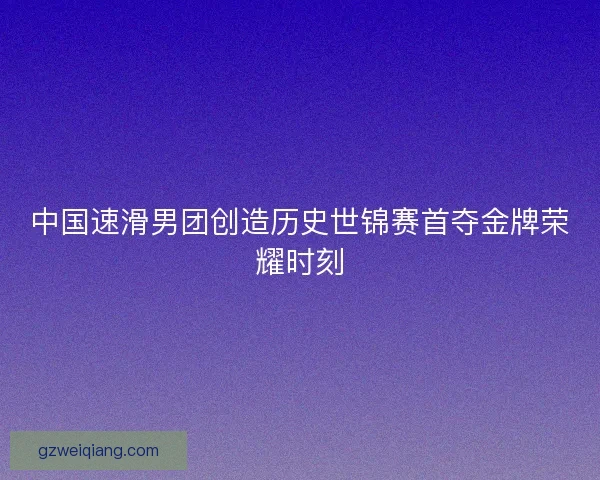 中国速滑男团创造历史世锦赛首夺金牌荣耀时刻
