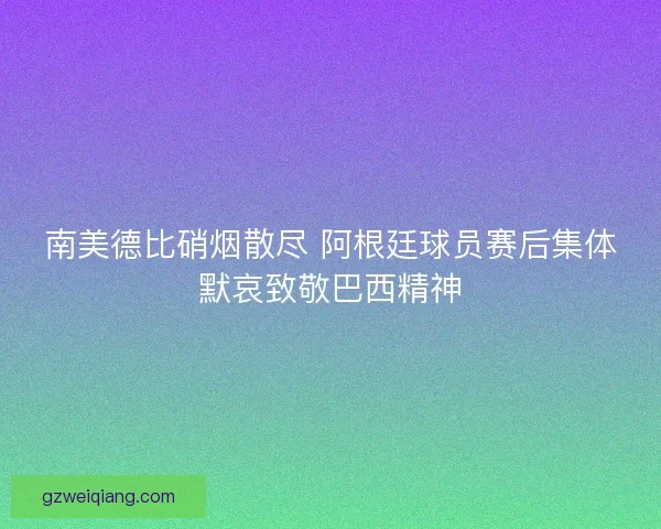 南美德比硝烟散尽 阿根廷球员赛后集体默哀致敬巴西精神
