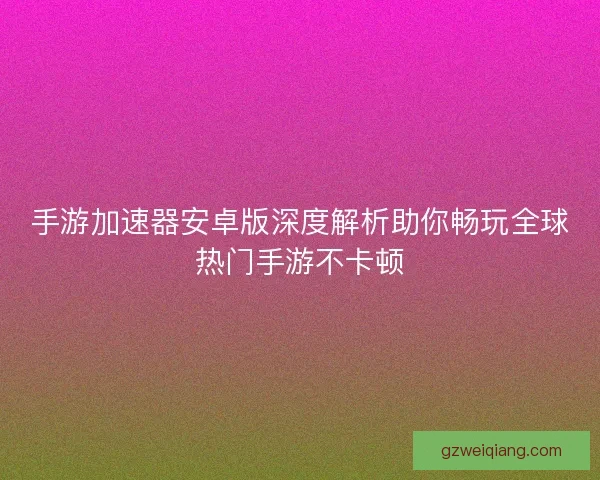 手游加速器安卓版深度解析助你畅玩全球热门手游不卡顿