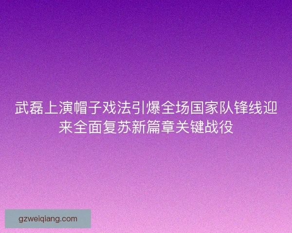 武磊上演帽子戏法引爆全场国家队锋线迎来全面复苏新篇章关键战役