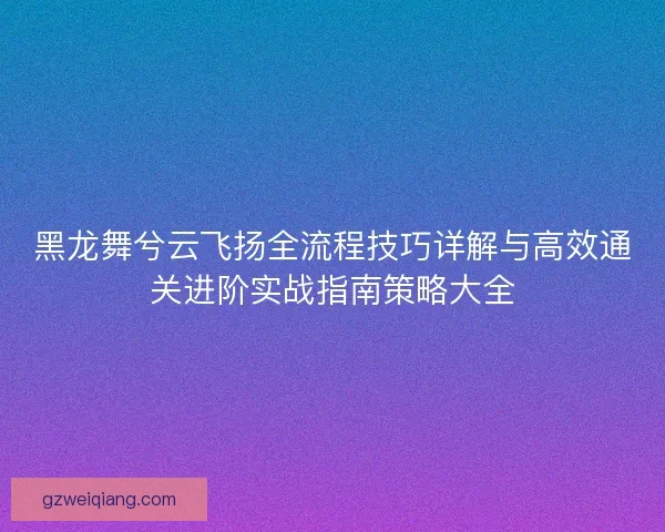 黑龙舞兮云飞扬全流程技巧详解与高效通关进阶实战指南策略大全