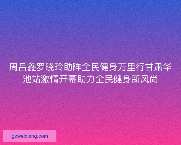 周吕鑫罗晓玲助阵全民健身万里行甘肃华池站激情开幕助力全民健身新风尚
