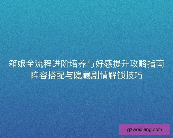 箱娘全流程进阶培养与好感提升攻略指南阵容搭配与隐藏剧情解锁技巧