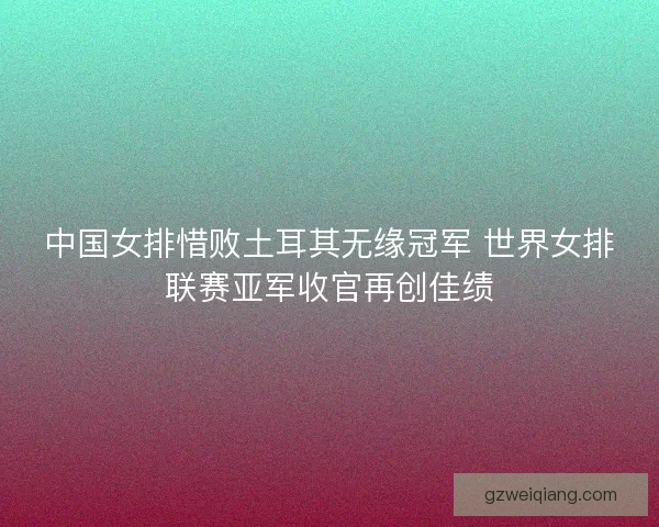 中国女排惜败土耳其无缘冠军 世界女排联赛亚军收官再创佳绩