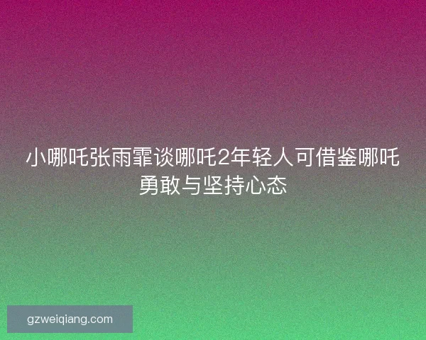 小哪吒张雨霏谈哪吒2年轻人可借鉴哪吒勇敢与坚持心态