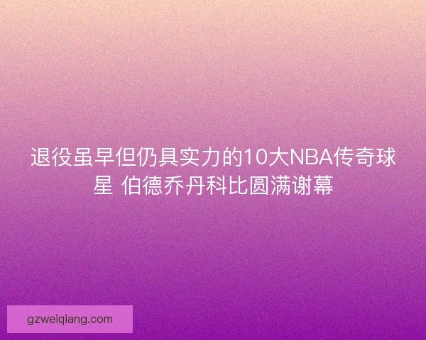 退役虽早但仍具实力的10大NBA传奇球星 伯德乔丹科比圆满谢幕