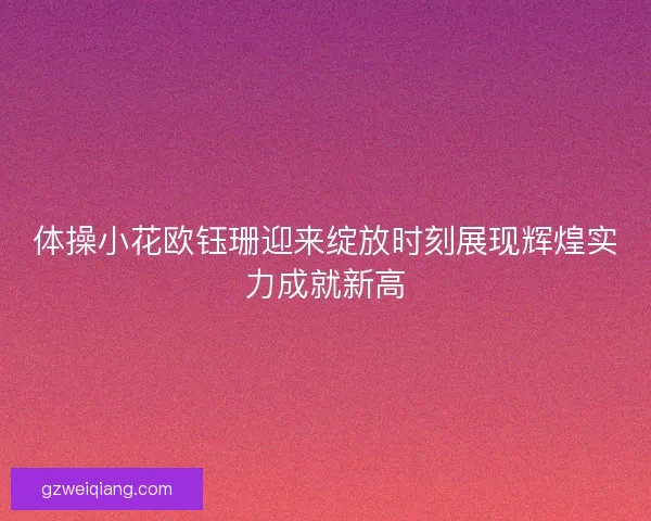 体操小花欧钰珊迎来绽放时刻展现辉煌实力成就新高