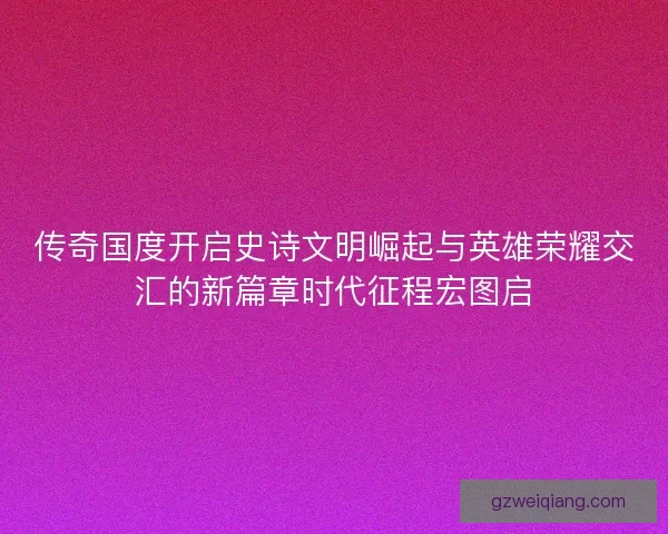 传奇国度开启史诗文明崛起与英雄荣耀交汇的新篇章时代征程宏图启