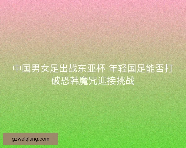 中国男女足出战东亚杯 年轻国足能否打破恐韩魔咒迎接挑战 中国男女足出战东亚杯 年轻国足能否打破恐韩魔咒迎接挑战