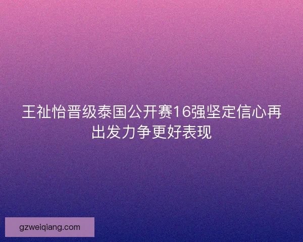 王祉怡晋级泰国公开赛16强坚定信心再出发力争更好表现 王祉怡晋级泰国公开赛16强坚定信心再出发力争更好表现