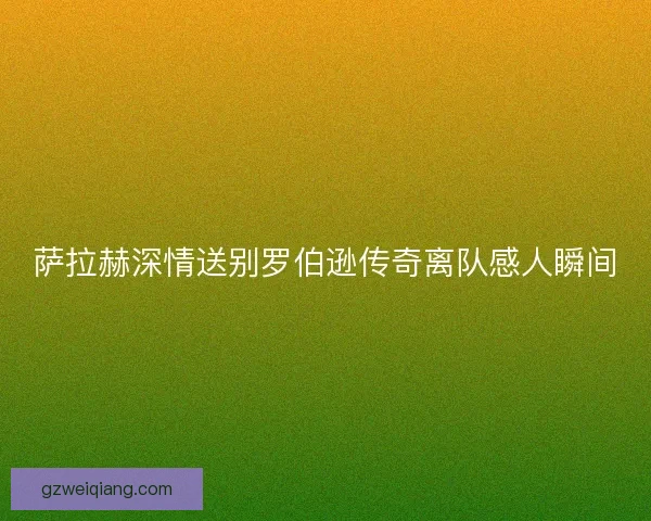 萨拉赫深情送别罗伯逊传奇离队感人瞬间 萨拉赫深情送别罗伯逊传奇离队感人瞬间